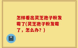 怎样看出灵芝孢子粉发霉了(灵芝孢子粉发霉了，怎么办？)