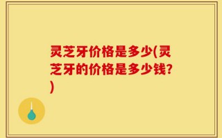灵芝牙价格是多少(灵芝牙的价格是多少钱？)