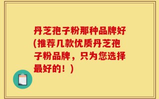 丹芝孢子粉那种品牌好(推荐几款优质丹芝孢子粉品牌，只为您选择最好的！)