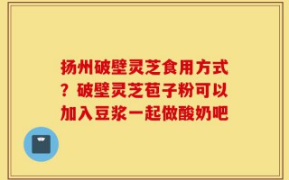 扬州破壁灵芝食用方式？破壁灵芝苞子粉可以加入豆浆一起做酸奶吧