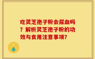 吃灵芝孢子粉会尿血吗？解析灵芝孢子粉的功效与食用注意事项？