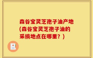 森谷宝灵芝孢子油产地(森谷宝灵芝孢子油的采摘地点在哪里？)