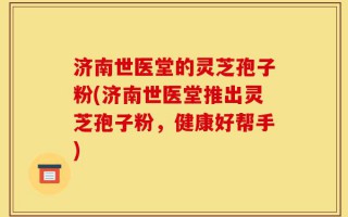 济南世医堂的灵芝孢子粉(济南世医堂推出灵芝孢子粉，健康好帮手)
