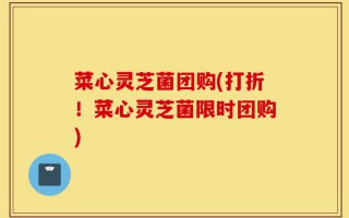菜心灵芝菌团购(打折！菜心灵芝菌限时团购)
