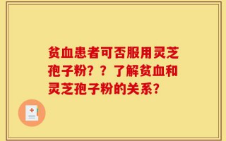 贫血患者可否服用灵芝孢子粉？？了解贫血和灵芝孢子粉的关系？