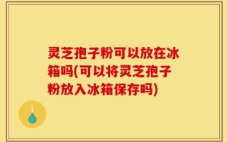 灵芝孢子粉可以放在冰箱吗(可以将灵芝孢子粉放入冰箱保存吗)