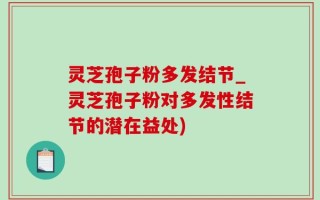 灵芝孢子粉多发结节_灵芝孢子粉对多发性结节的潜在益处)