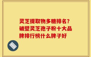 灵芝提取物多糖排名？破壁灵芝孢子粉十大品牌排行榜什么牌子好