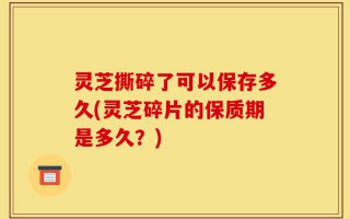 灵芝撕碎了可以保存多久(灵芝碎片的保质期是多久？)
