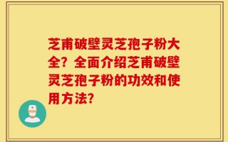 芝甫破壁灵芝孢子粉大全？全面介绍芝甫破壁灵芝孢子粉的功效和使用方法？