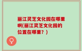 丽江灵芝文化园在哪里啊(丽江灵芝文化园的位置在哪里？)