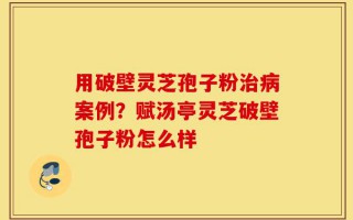 用破壁灵芝孢子粉治病案例？赋汤亭灵芝破壁孢子粉怎么样