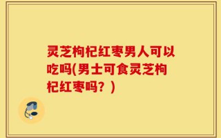 灵芝枸杞红枣男人可以吃吗(男士可食灵芝枸杞红枣吗？)