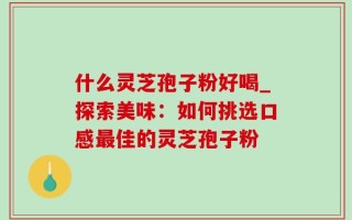 什么灵芝孢子粉好喝_探索美味：如何挑选口感最佳的灵芝孢子粉
