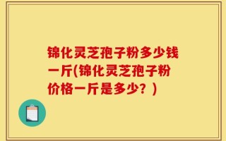 锦化灵芝孢子粉多少钱一斤(锦化灵芝孢子粉价格一斤是多少？)