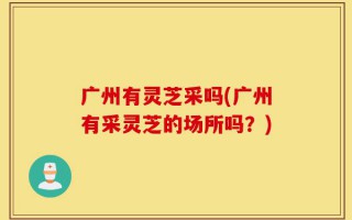 广州有灵芝采吗(广州有采灵芝的场所吗？)