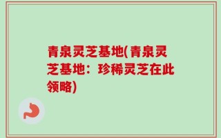 青泉灵芝基地(青泉灵芝基地：珍稀灵芝在此领略)