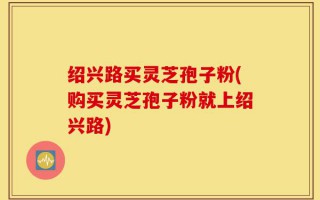 绍兴路买灵芝孢子粉(购买灵芝孢子粉就上绍兴路)