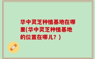 华中灵芝种植基地在哪里(华中灵芝种植基地的位置在哪儿？)