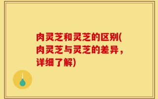 肉灵芝和灵芝的区别(肉灵芝与灵芝的差异，详细了解)