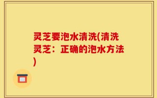 灵芝要泡水清洗(清洗灵芝：正确的泡水方法)