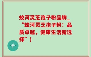 蛟河灵芝孢子粉品牌_“蛟河灵芝孢子粉：品质卓越，健康生活新选择”)