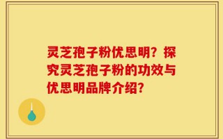 灵芝孢子粉优思明？探究灵芝孢子粉的功效与优思明品牌介绍？