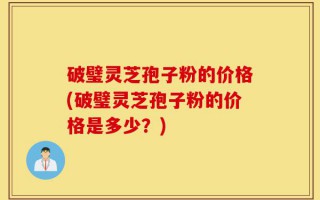 破璧灵芝孢子粉的价格(破璧灵芝孢子粉的价格是多少？)