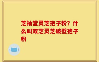 芝袖堂灵芝孢子粉？什么叫双芝灵芝破壁孢子粉