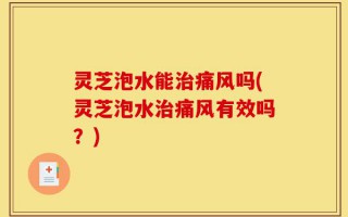灵芝泡水能治痛风吗(灵芝泡水治痛风有效吗？)