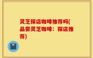 灵芝探店咖啡推荐吗(品尝灵芝咖啡：探店推荐)