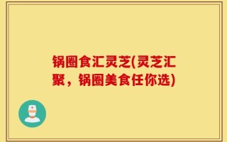 锅圈食汇灵芝(灵芝汇聚，锅圈美食任你选)