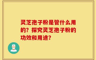 灵芝孢子粉是管什么用的？探究灵芝孢子粉的功效和用途？