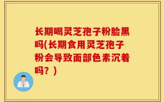 长期喝灵芝孢子粉脸黑吗(长期食用灵芝孢子粉会导致面部色素沉着吗？)