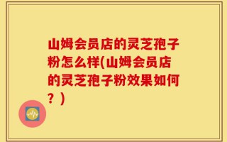 山姆会员店的灵芝孢子粉怎么样(山姆会员店的灵芝孢子粉效果如何？)