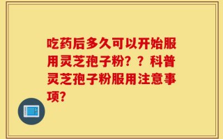吃药后多久可以开始服用灵芝孢子粉？？科普灵芝孢子粉服用注意事项？