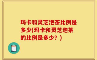 玛卡和灵芝泡茶比例是多少(玛卡和灵芝泡茶的比例是多少？)