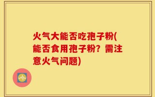 火气大能否吃孢子粉(能否食用孢子粉？需注意火气问题)