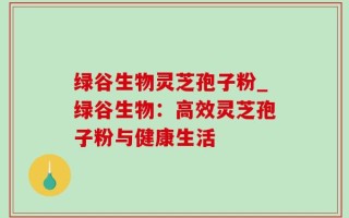 绿谷生物灵芝孢子粉_绿谷生物：高效灵芝孢子粉与健康生活