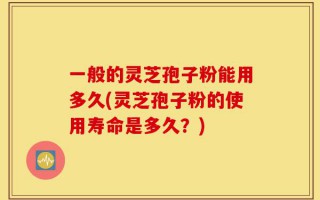一般的灵芝孢子粉能用多久(灵芝孢子粉的使用寿命是多久？)