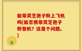 能带灵芝孢子粉上飞机吗(能否携带灵芝孢子粉登机？这是个问题。)