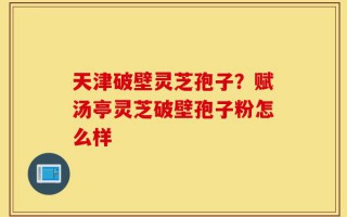 天津破壁灵芝孢子？赋汤亭灵芝破壁孢子粉怎么样