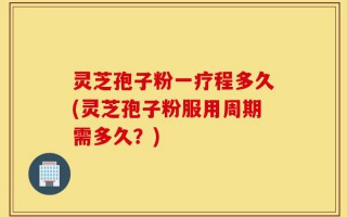 灵芝孢子粉一疗程多久(灵芝孢子粉服用周期需多久？)