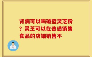 肾病可以喝破壁灵芝粉？灵芝可以在普通销售食品的店铺销售不