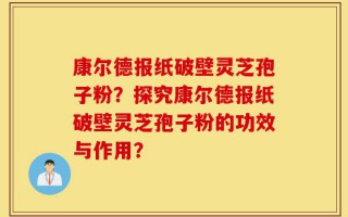 康尔德报纸破壁灵芝孢子粉？探究康尔德报纸破壁灵芝孢子粉的功效与作用？