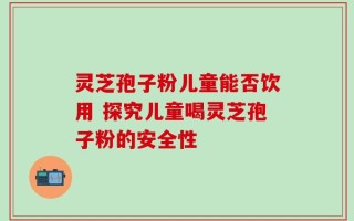 灵芝孢子粉儿童能否饮用 探究儿童喝灵芝孢子粉的安全性