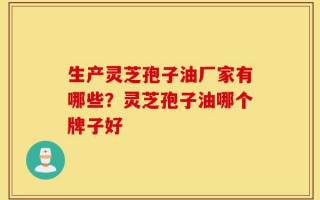 生产灵芝孢子油厂家有哪些？灵芝孢子油哪个牌子好