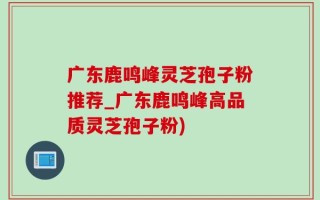 广东鹿鸣峰灵芝孢子粉推荐_广东鹿鸣峰高品质灵芝孢子粉)