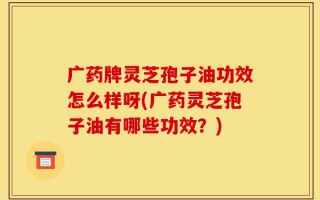 广药牌灵芝孢子油功效怎么样呀(广药灵芝孢子油有哪些功效？)