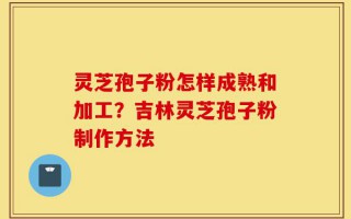 灵芝孢子粉怎样成熟和加工？吉林灵芝孢子粉制作方法